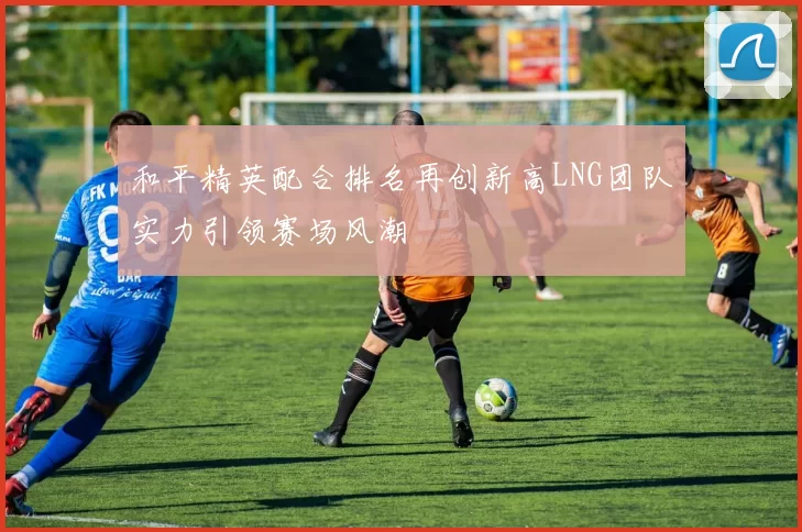 和平精英配合排名再创新高LNG团队实力引领赛场风潮
