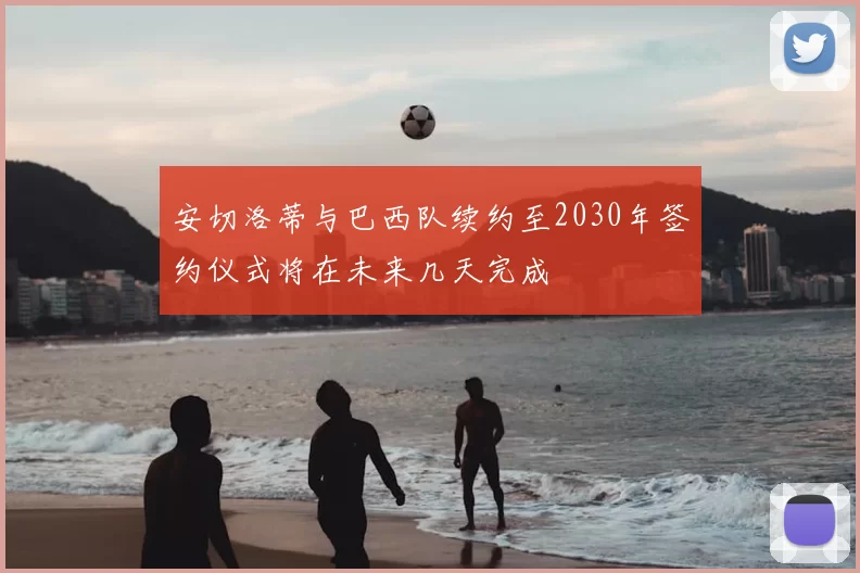安切洛蒂与巴西队续约至2030年签约仪式将在未来几天完成
