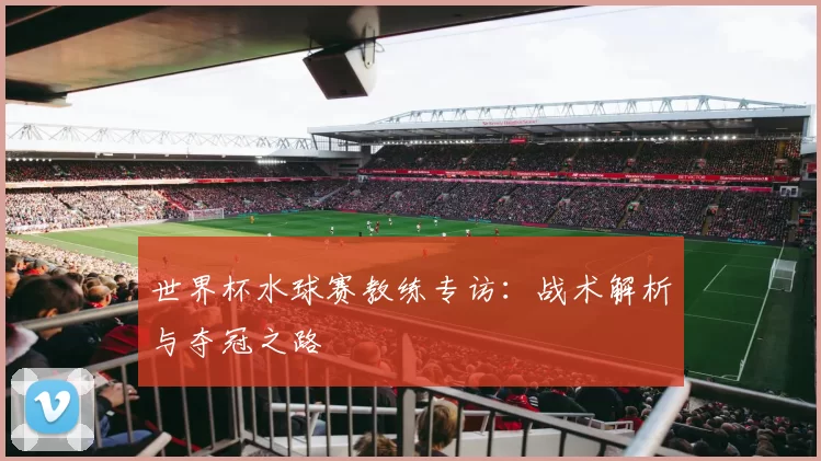 世界杯水球赛教练专访:战术解析与夺冠之路