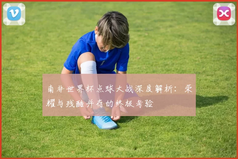 南非世界杯点球大战深度解析：荣耀与残酷并存的终极考验