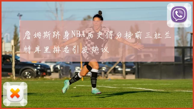 詹姆斯跻身NBA历史得分榜前三杜兰特库里排名引发热议