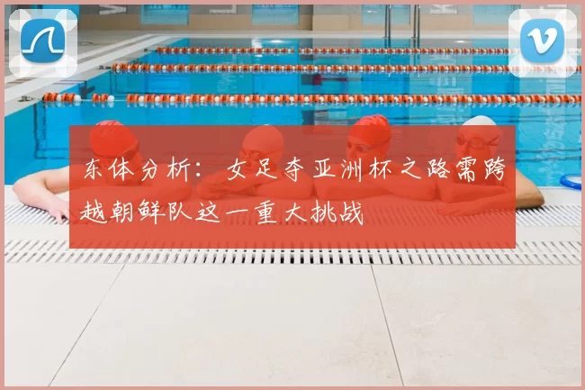 东体分析：女足夺亚洲杯之路需跨越朝鲜队这一重大挑战
