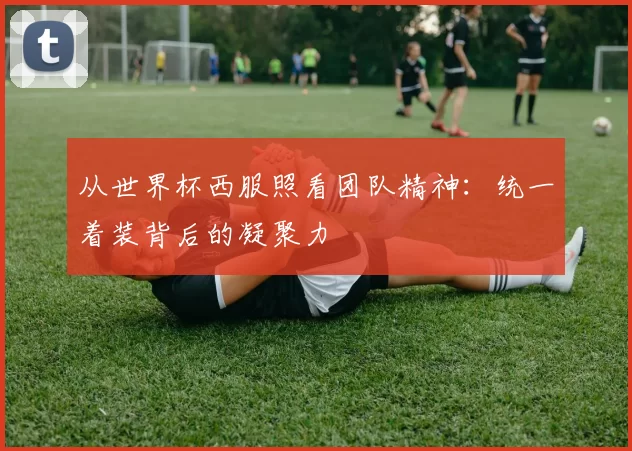 从世界杯西服照看团队精神：统一着装背后的凝聚力