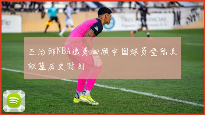 王治郅NBA选秀回顾中国球员登陆美职篮历史时刻