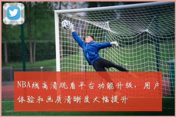 NBA线高清观看平台功能升级，用户体验和画质清晰度大幅提升