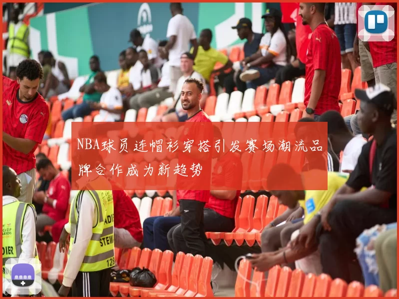 NBA球员连帽衫穿搭引发赛场潮流品牌合作成为新趋势