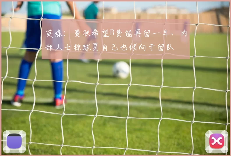 英媒：曼联希望B费能再留一年，内部人士称球员自己也倾向于留队