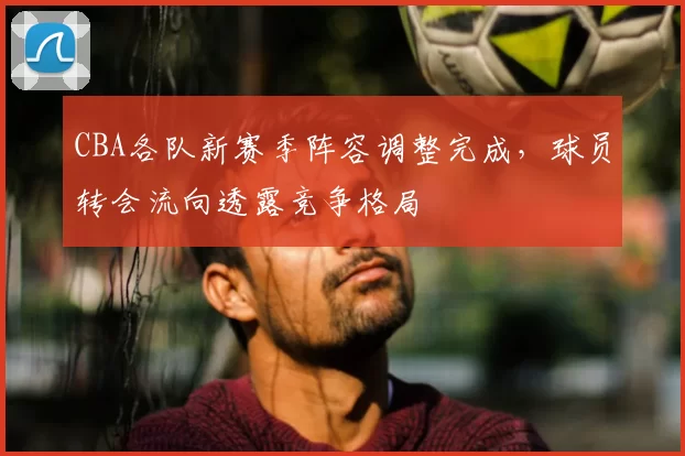 CBA各队新赛季阵容调整完成，球员转会流向透露竞争格局