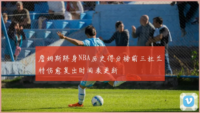 詹姆斯跻身NBA历史得分榜前三杜兰特伤愈复出时间表更新