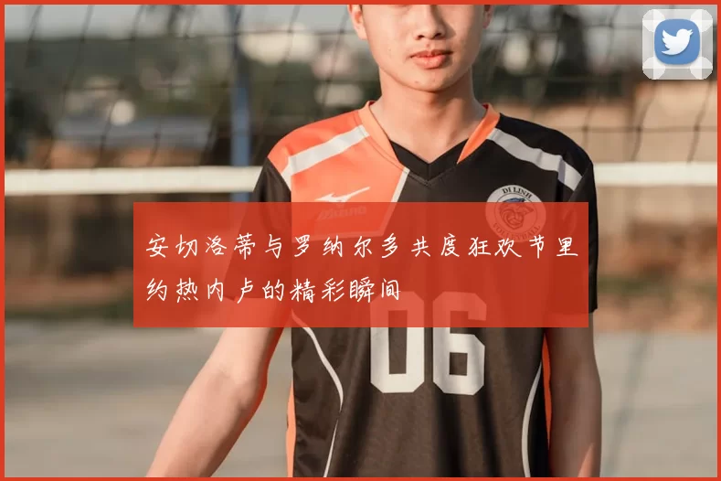 安切洛蒂与罗纳尔多共度狂欢节里约热内卢的精彩瞬间