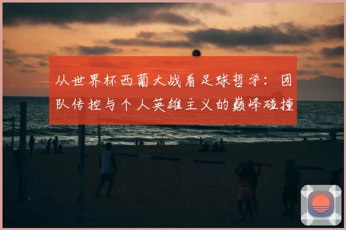 从世界杯西葡大战看足球哲学：团队传控与个人英雄主义的巅峰碰撞