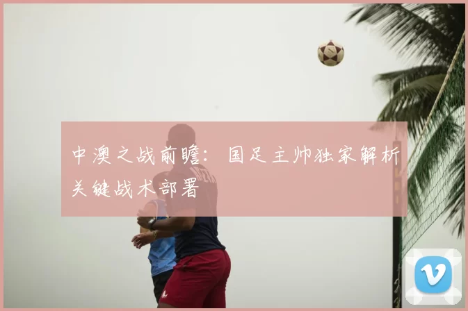 中澳之战前瞻：国足主帅独家解析关键战术部署