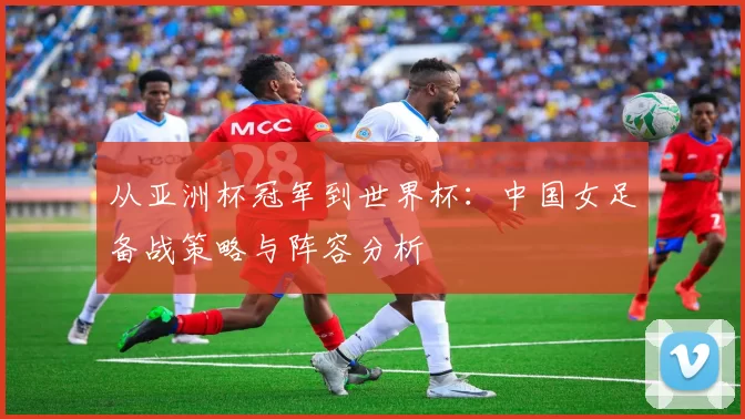 从亚洲杯冠军到世界杯：中国女足备战策略与阵容分析