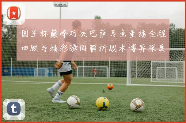 国王杯巅峰对决巴萨马竞重播全程回顾与精彩瞬间解析战术博弈深度透视