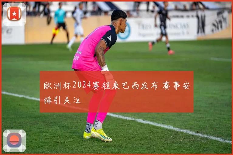 欧洲杯2024赛程表巴西发布 赛事安排引关注