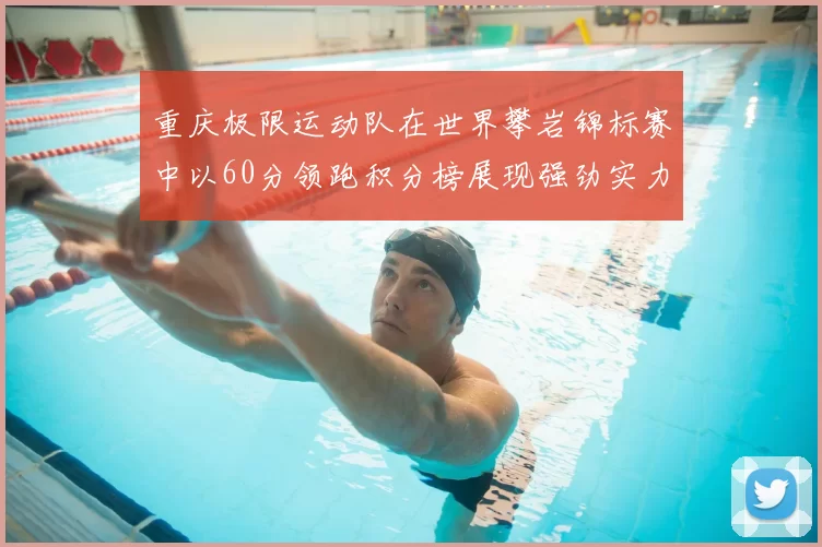 重庆极限运动队在世界攀岩锦标赛中以60分领跑积分榜展现强劲实力