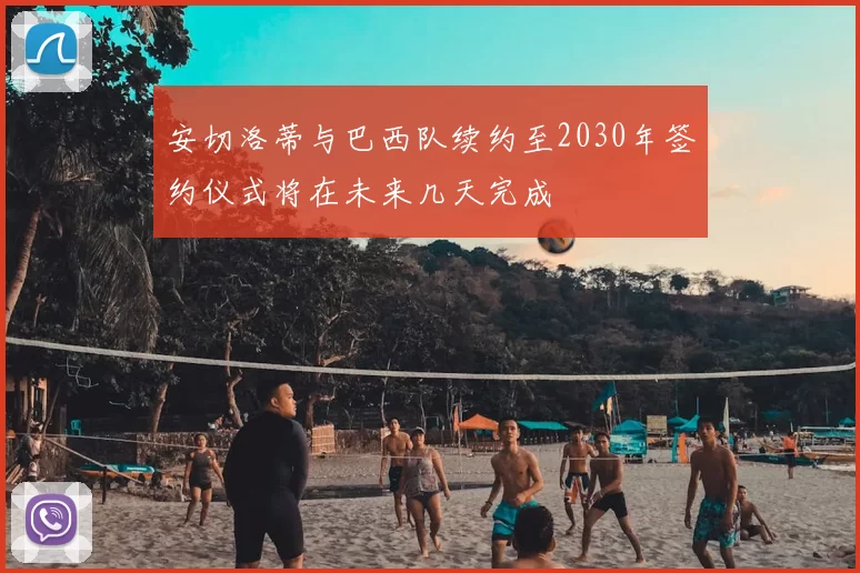 安切洛蒂与巴西队续约至2030年签约仪式将在未来几天完成