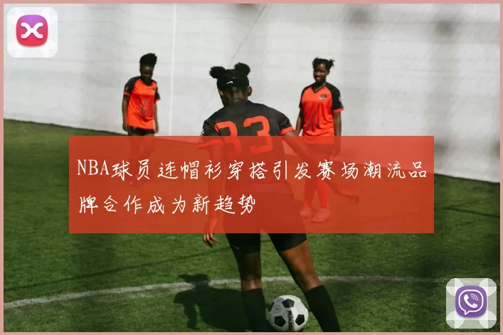 NBA球员连帽衫穿搭引发赛场潮流品牌合作成为新趋势