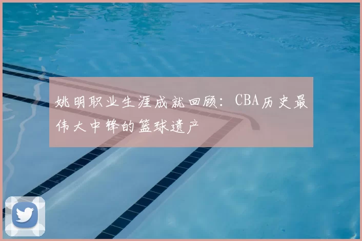 姚明职业生涯成就回顾:CBA历史最伟大中锋的篮球遗产