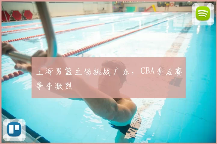 上海男篮主场挑战广东，CBA季后赛争夺激烈