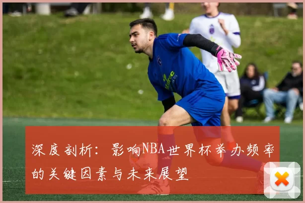 深度剖析:影响NBA世界杯举办频率的关键因素与未来展望