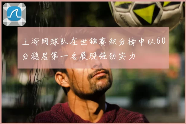 上海网球队在世锦赛积分榜中以60分稳居第一名展现强劲实力