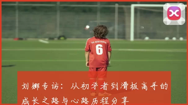刘娜专访：从初学者到滑板高手的成长之路与心路历程分享