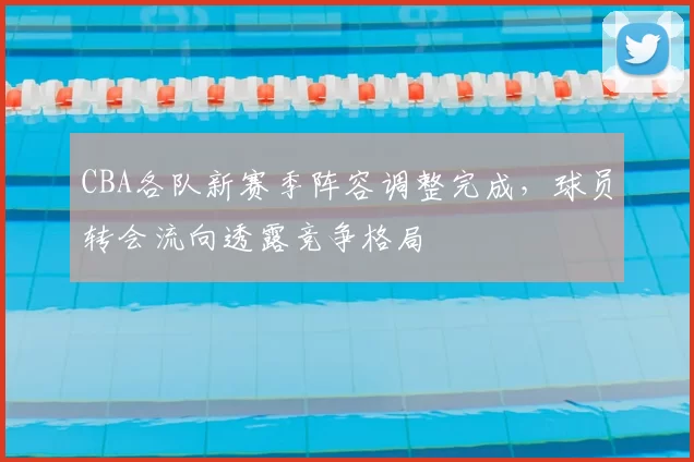 CBA各队新赛季阵容调整完成，球员转会流向透露竞争格局