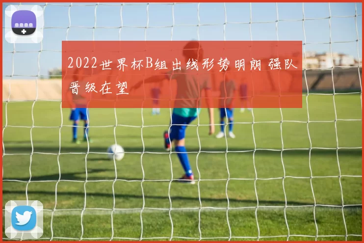2022世界杯B组出线形势明朗 强队晋级在望