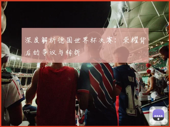 深度解析德国世界杯决赛：荣耀背后的争议与转折