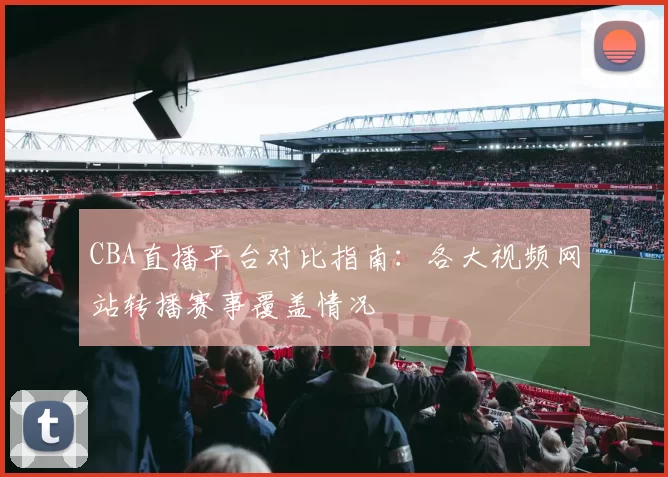 CBA直播平台对比指南：各大视频网站转播赛事覆盖情况