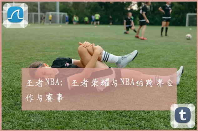 王者NBA:王者荣耀与NBA的跨界合作与赛事