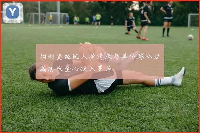 切利克经纪人澄清未与其他球队达成协议全心投入罗马