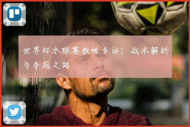 世界杯水球赛教练专访：战术解析与夺冠之路