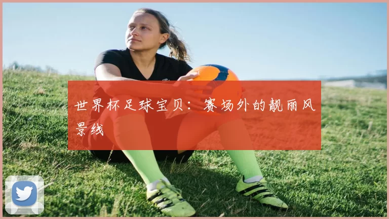 世界杯足球宝贝:赛场外的靓丽风景线