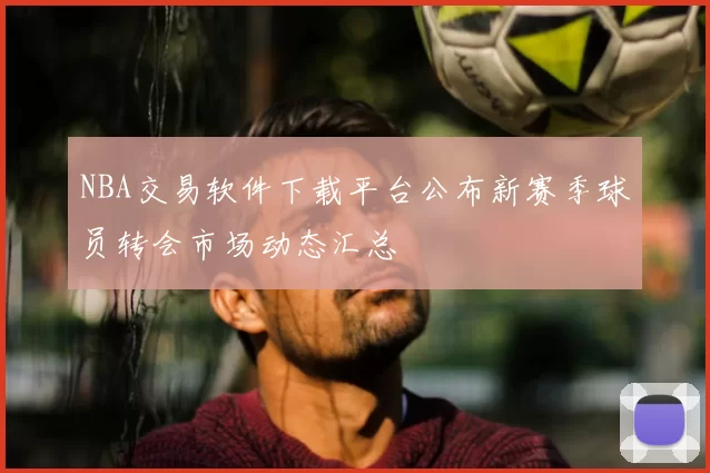NBA交易软件下载平台公布新赛季球员转会市场动态汇总