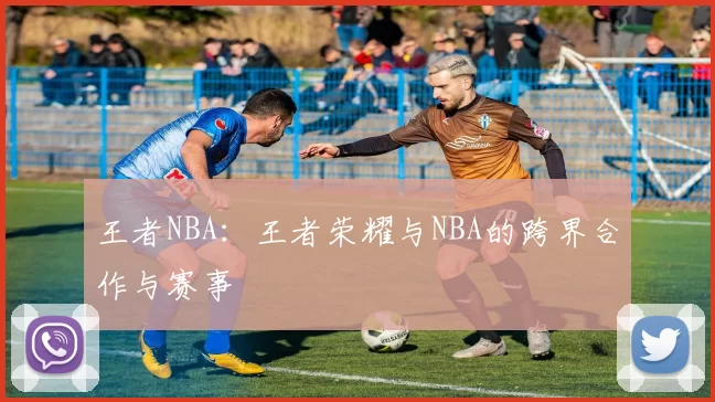 王者NBA:王者荣耀与NBA的跨界合作与赛事