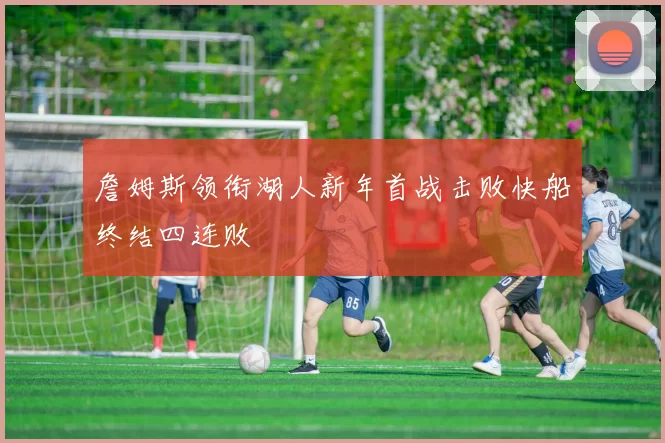 詹姆斯领衔湖人新年首战击败快船终结四连败
