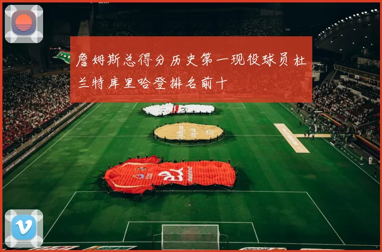 詹姆斯总得分历史第一现役球员杜兰特库里哈登排名前十