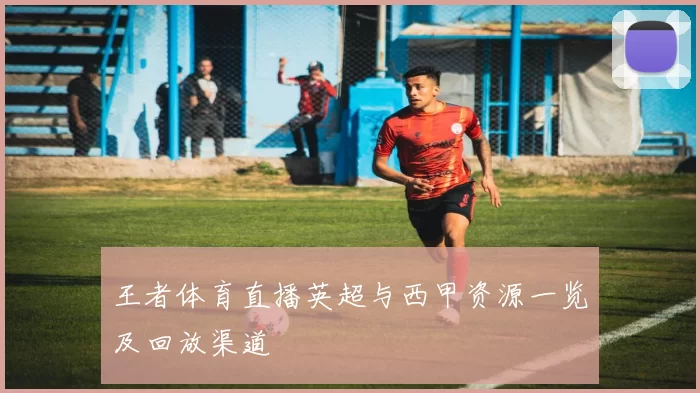 王者体育直播英超与西甲资源一览及回放渠道