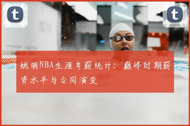 姚明NBA生涯年薪统计：巅峰时期薪资水平与合同演变
