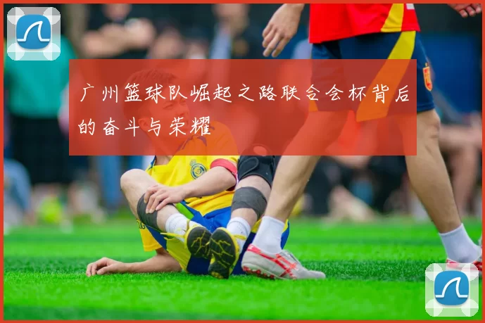广州篮球队崛起之路联合会杯背后的奋斗与荣耀