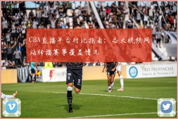 CBA直播平台对比指南：各大视频网站转播赛事覆盖情况