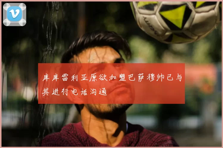 库库雷利亚原欲加盟巴萨穆帅已与其进行电话沟通