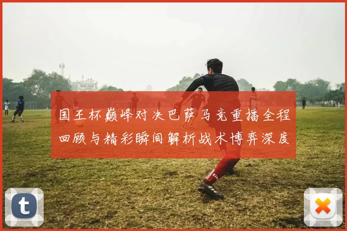 国王杯巅峰对决巴萨马竞重播全程回顾与精彩瞬间解析战术博弈深度透视