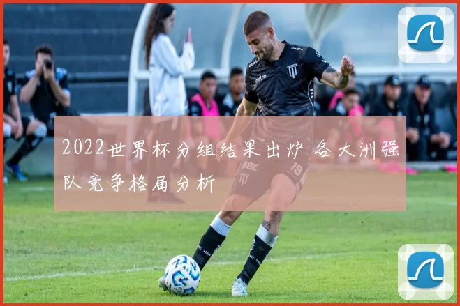 2022世界杯分组结果出炉 各大洲强队竞争格局分析