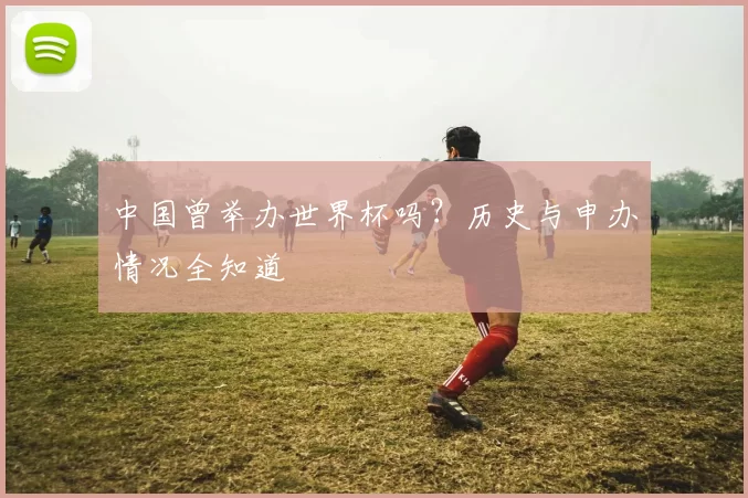 中国曾举办世界杯吗?历史与申办情况全知道