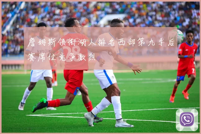 詹姆斯领衔湖人排名西部第九季后赛席位竞争激烈