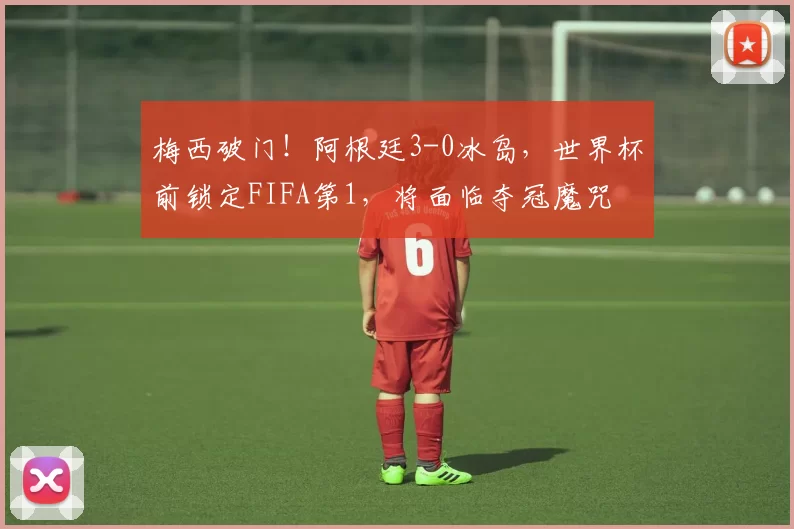 梅西破门!阿根廷3-0冰岛,世界杯前锁定FIFA第1,将面临夺冠魔咒