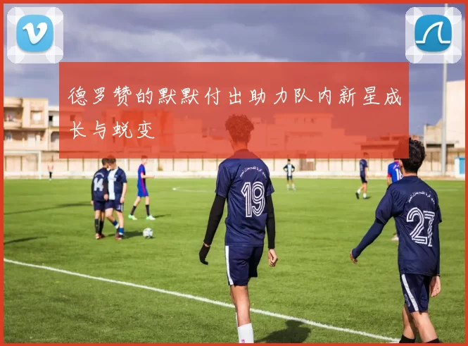 德罗赞的默默付出助力队内新星成长与蜕变